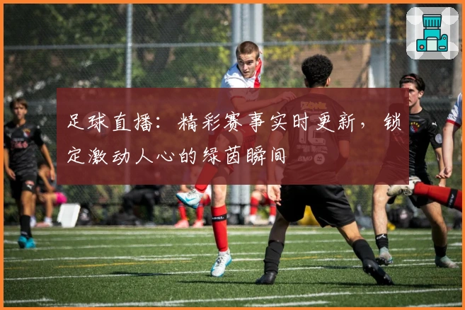 足球直播：精彩赛事实时更新，锁定激动人心的绿茵瞬间