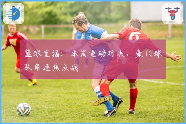 篮球直播：本周重磅对决，豪门球队角逐焦点战