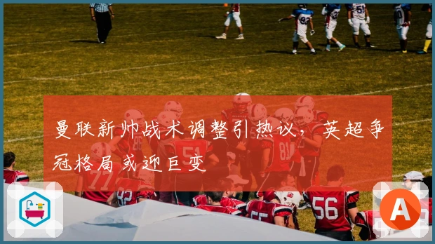 曼联新帅战术调整引热议，英超争冠格局或迎巨变