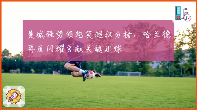 曼城强势领跑英超积分榜，哈兰德再度闪耀贡献关键进球