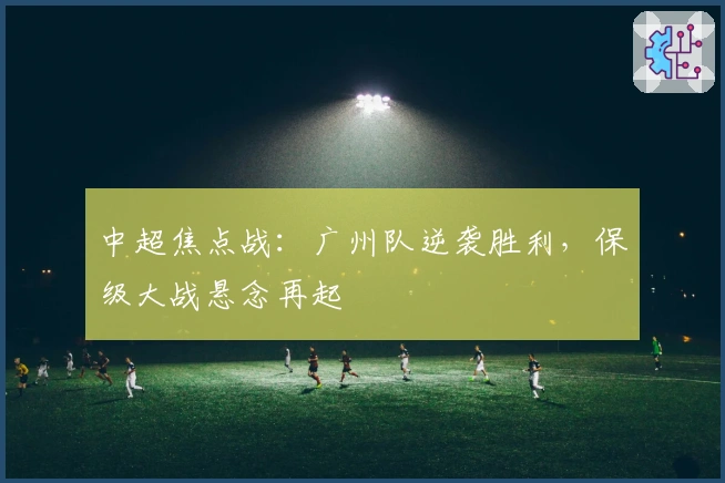 中超焦点战：广州队逆袭胜利，保级大战悬念再起