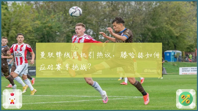 曼联锋线危机引热议，滕哈赫如何应对赛季挑战？